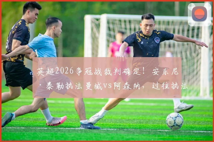 英超2026争冠战裁判确定！安东尼·泰勒执法曼城vs阿森纳，过往执法战绩与关键判罚解析