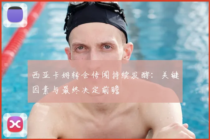 西亚卡姆转会传闻持续发酵：关键因素与最终决定前瞻