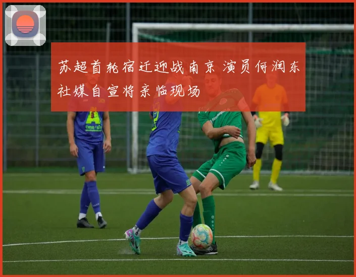 苏超首轮宿迁迎战南京 演员何润东社媒自宣将亲临现场