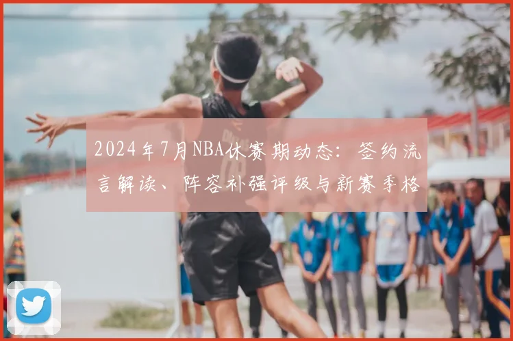 2024年7月NBA休赛期动态：签约流言解读、阵容补强评级与新赛季格局预测