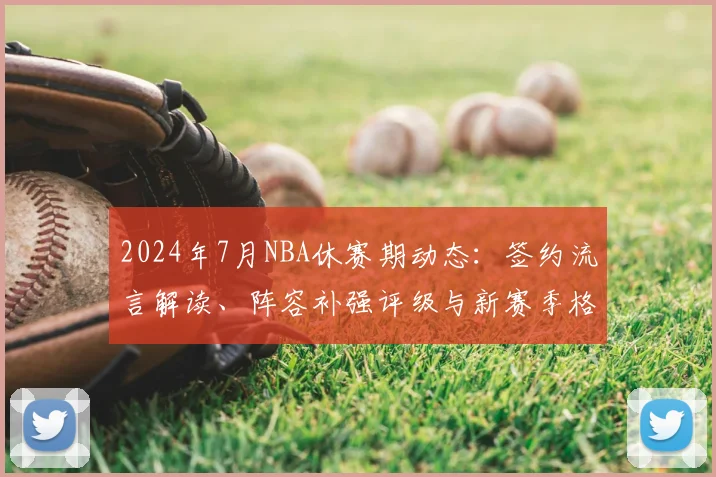 2024年7月NBA休赛期动态：签约流言解读、阵容补强评级与新赛季格局预测