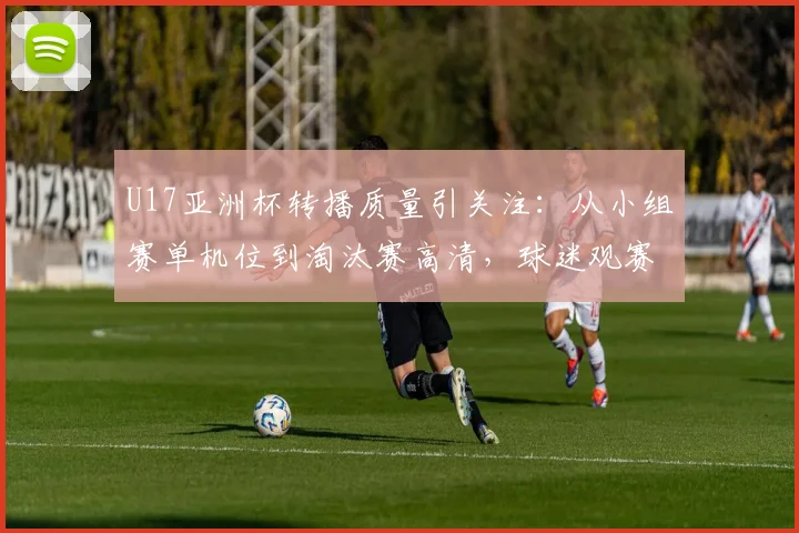 U17亚洲杯转播质量引关注：从小组赛单机位到淘汰赛高清，球迷观赛体验全解析
