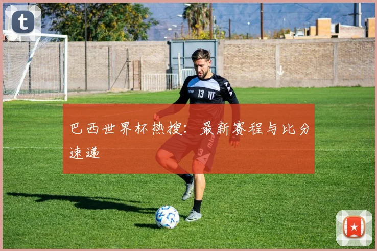 巴西世界杯热搜：最新赛程与比分速递