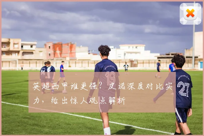 英超西甲谁更强？皮诺深度对比实力，给出惊人观点解析