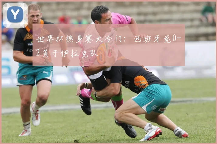 世界杯热身赛大冷门:西班牙竟0-2负于伊拉克队