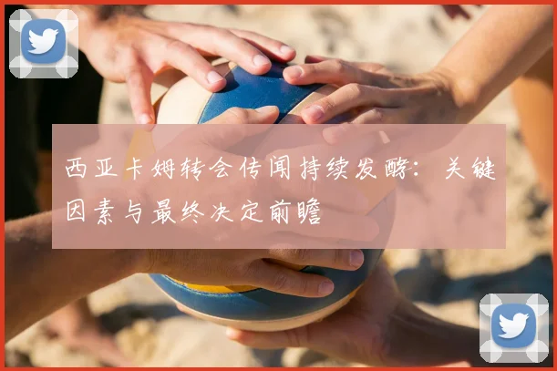 西亚卡姆转会传闻持续发酵：关键因素与最终决定前瞻