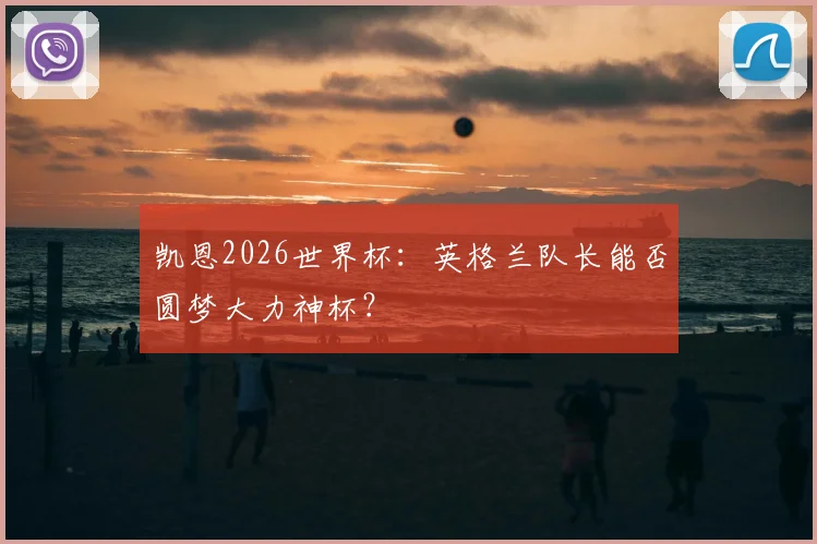 凯恩2026世界杯:英格兰队长能否圆梦大力神杯?