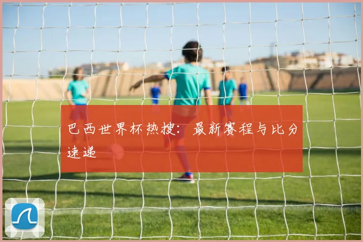 巴西世界杯热搜：最新赛程与比分速递