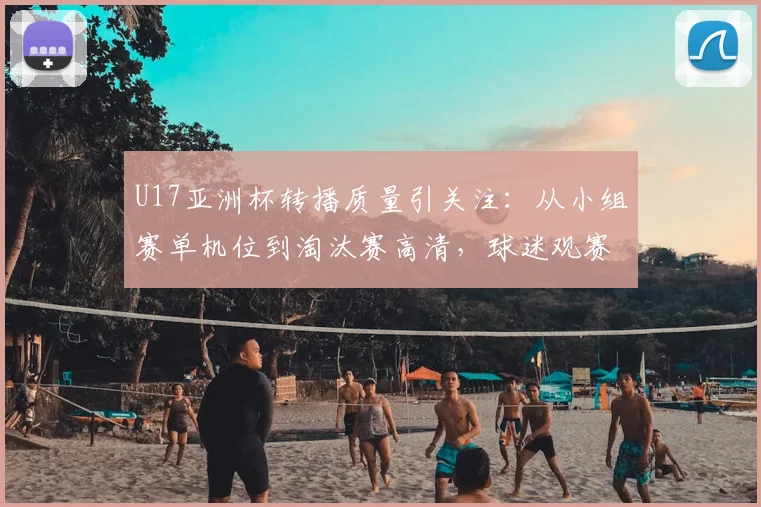 U17亚洲杯转播质量引关注:从小组赛单机位到淘汰赛高清,球迷观赛体验全解析
