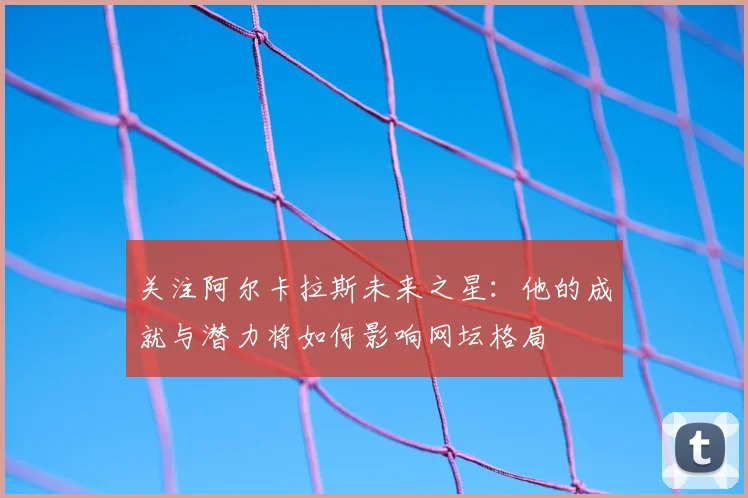 关注阿尔卡拉斯未来之星：他的成就与潜力将如何影响网坛格局